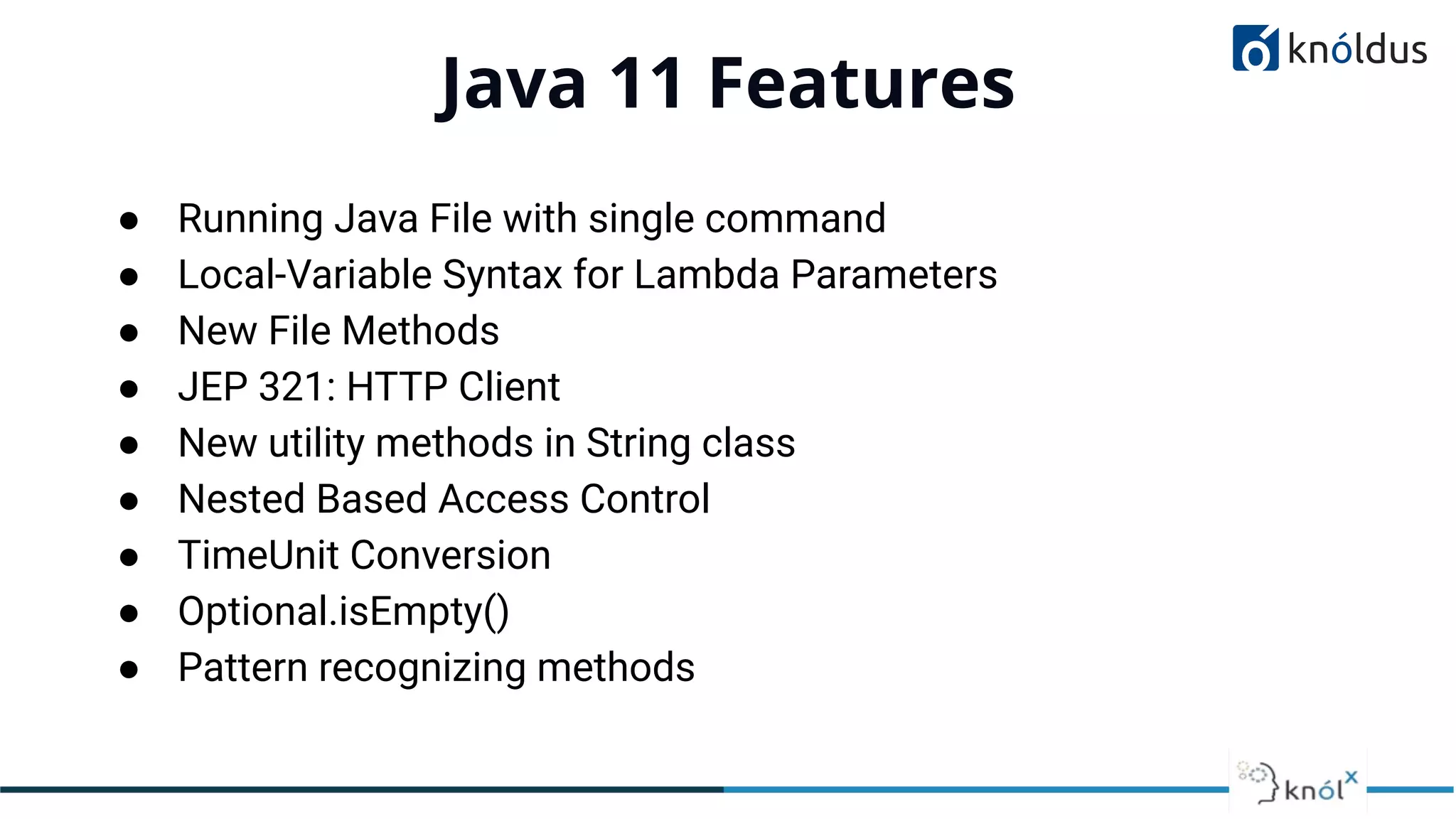 Java 11 Features
01
● Running Java File with single command
● Local-Variable Syntax for Lambda Parameters
● New File Methods
● JEP 321: HTTP Client
● New utility methods in String class
● Nested Based Access Control
● TimeUnit Conversion
● Optional.isEmpty()
● Pattern recognizing methods
 