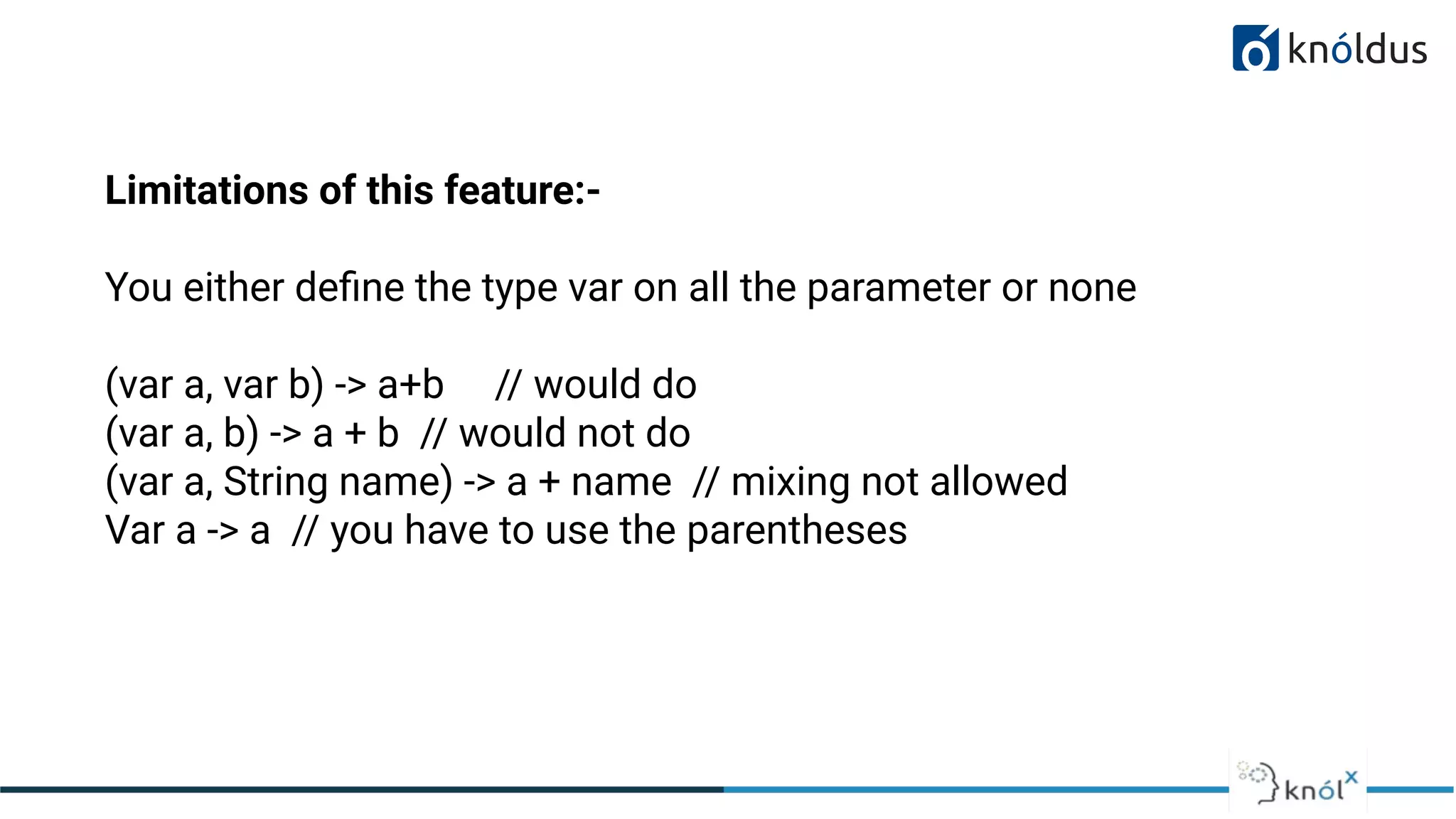 01
Limitations of this feature:-
You either deﬁne the type var on all the parameter or none
(var a, var b) -> a+b // would do
(var a, b) -> a + b // would not do
(var a, String name) -> a + name // mixing not allowed
Var a -> a // you have to use the parentheses
 