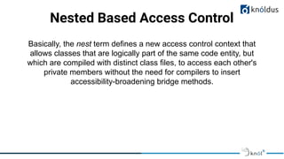 Nested Based Access Control
Basically, the nest term defines a new access control context that
allows classes that are logically part of the same code entity, but
which are compiled with distinct class files, to access each other's
private members without the need for compilers to insert
accessibility-broadening bridge methods.
 