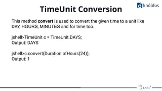 TimeUnit Conversion
01
This method convert is used to convert the given time to a unit like
DAY, HOURS, MINUTES and for time too.
jshell>TimeUnit c = TimeUnit.DAYS;
Output: DAYS
jshell>c.convert(Duration.ofHours(24));
Output: 1
 