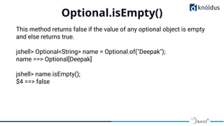 Optional.isEmpty()
01
This method returns false if the value of any optional object is empty
and else returns true.
jshell> Optional<String> name = Optional.of("Deepak");
name ==> Optional[Deepak]
jshell> name.isEmpty();
$4 ==> false
 