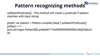 Pattern recognizing methods
01
asMatchPredicate() - This method will create a predicate if pattern
matches with input string.
jshell> var pattern = Pattern.compile("deep").asMatchPredicate();
pattern ==>
java.util.regex.Pattern$$Lambda$17/0x00000008000b6c40@5abca1
e0
 