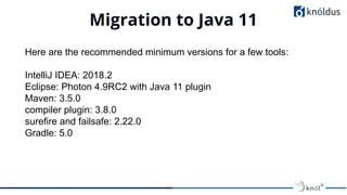 Migration to Java 11
01
Here are the recommended minimum versions for a few tools:
IntelliJ IDEA: 2018.2
Eclipse: Photon 4.9RC2 with Java 11 plugin
Maven: 3.5.0
compiler plugin: 3.8.0
surefire and failsafe: 2.22.0
Gradle: 5.0
 