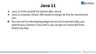 Java 11
01
● Java 11 is the second LTS release after Java 8.
● Java 11 onwards, Oracle JDK would no longer be free for commercial
use.
● You can use it in developing stages but to use it commercially, you
need to buy a license. If you don’t, you can get an invoice bill from
Oracle any day!
 
