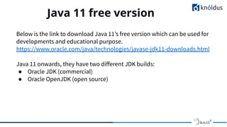 Java 11 free version
01
Below is the link to download Java 11’s free version which can be used for
developments and educational purpose.
https://www.oracle.com/java/technologies/javase-jdk11-downloads.html
Java 11 onwards, they have two diﬀerent JDK builds:
● Oracle JDK (commercial)
● Oracle OpenJDK (open source)
 
