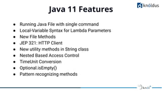 Java 11 Features
01
● Running Java File with single command
● Local-Variable Syntax for Lambda Parameters
● New File Methods
● JEP 321: HTTP Client
● New utility methods in String class
● Nested Based Access Control
● TimeUnit Conversion
● Optional.isEmpty()
● Pattern recognizing methods
 