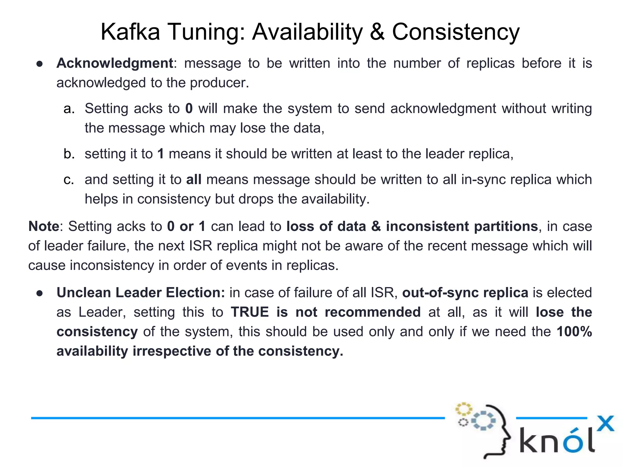Kafka Tuning: Availability & Consistency
● Acknowledgment: message to be written into the number of replicas before it is
acknowledged to the producer.
a. Setting acks to 0 will make the system to send acknowledgment without writing
the message which may lose the data,
b. setting it to 1 means it should be written at least to the leader replica,
c. and setting it to all means message should be written to all in-sync replica which
helps in consistency but drops the availability.
Note: Setting acks to 0 or 1 can lead to loss of data & inconsistent partitions, in case
of leader failure, the next ISR replica might not be aware of the recent message which will
cause inconsistency in order of events in replicas.
● Unclean Leader Election: in case of failure of all ISR, out-of-sync replica is elected
as Leader, setting this to TRUE is not recommended at all, as it will lose the
consistency of the system, this should be used only and only if we need the 100%
availability irrespective of the consistency.
 