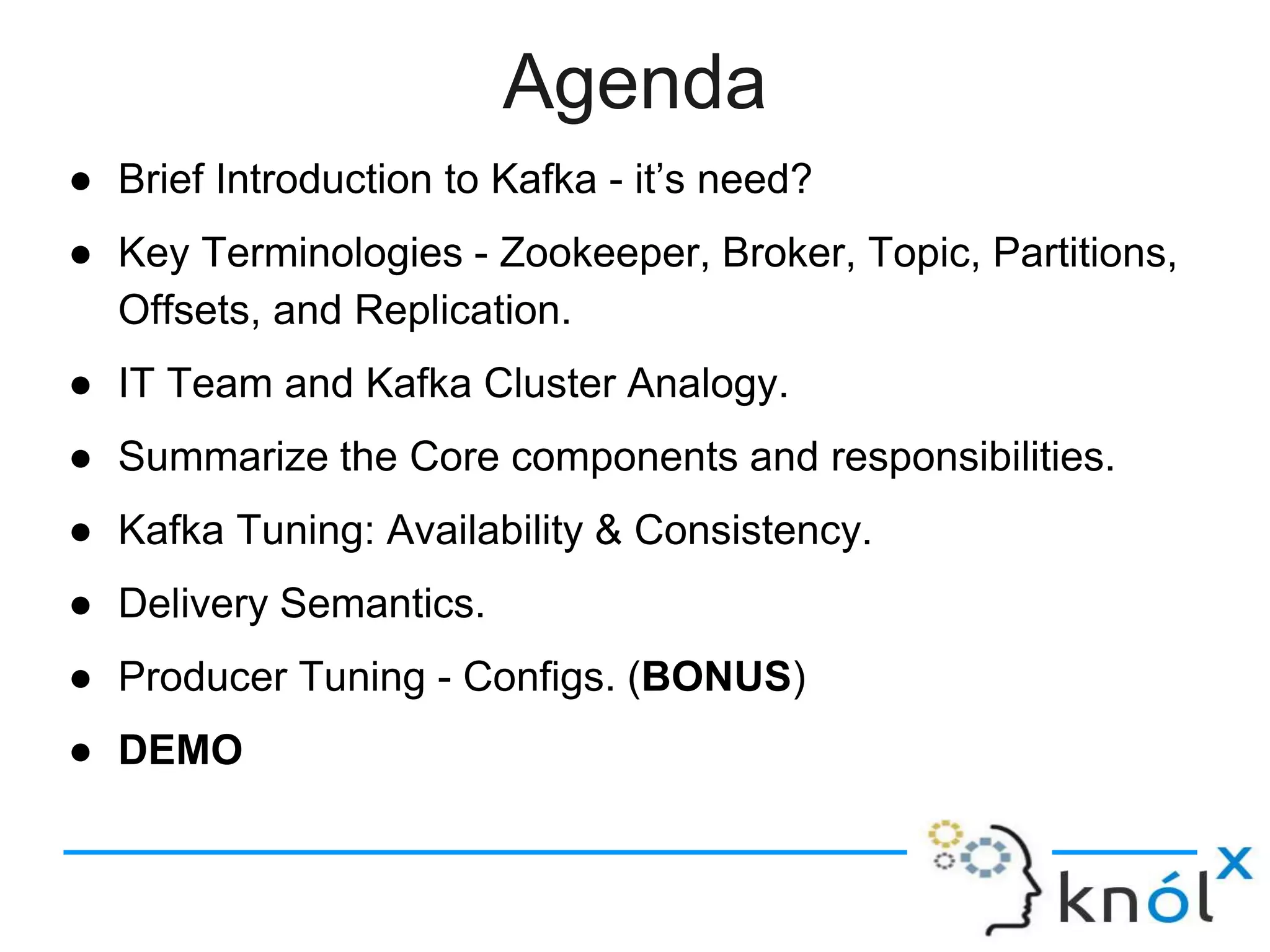 Agenda
● Brief Introduction to Kafka - it’s need?
● Key Terminologies - Zookeeper, Broker, Topic, Partitions,
Offsets, and Replication.
● IT Team and Kafka Cluster Analogy.
● Summarize the Core components and responsibilities.
● Kafka Tuning: Availability & Consistency.
● Delivery Semantics.
● Producer Tuning - Configs. (BONUS)
● DEMO
 