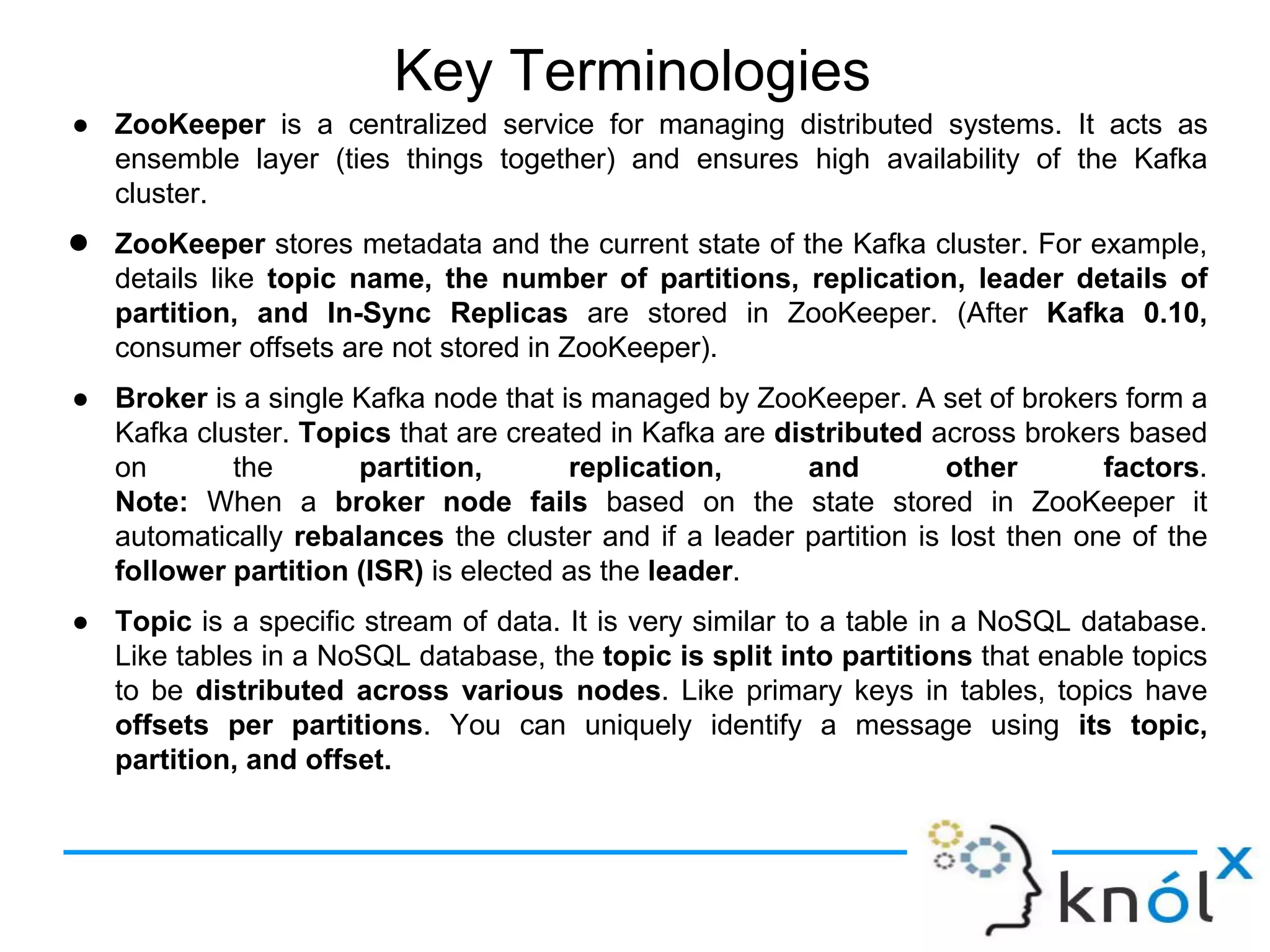 Key Terminologies
● ZooKeeper is a centralized service for managing distributed systems. It acts as
ensemble layer (ties things together) and ensures high availability of the Kafka
cluster.
● ZooKeeper stores metadata and the current state of the Kafka cluster. For example,
details like topic name, the number of partitions, replication, leader details of
partition, and In-Sync Replicas are stored in ZooKeeper. (After Kafka 0.10,
consumer offsets are not stored in ZooKeeper).
● Broker is a single Kafka node that is managed by ZooKeeper. A set of brokers form a
Kafka cluster. Topics that are created in Kafka are distributed across brokers based
on the partition, replication, and other factors.
Note: When a broker node fails based on the state stored in ZooKeeper it
automatically rebalances the cluster and if a leader partition is lost then one of the
follower partition (ISR) is elected as the leader.
● Topic is a specific stream of data. It is very similar to a table in a NoSQL database.
Like tables in a NoSQL database, the topic is split into partitions that enable topics
to be distributed across various nodes. Like primary keys in tables, topics have
offsets per partitions. You can uniquely identify a message using its topic,
partition, and offset.
 