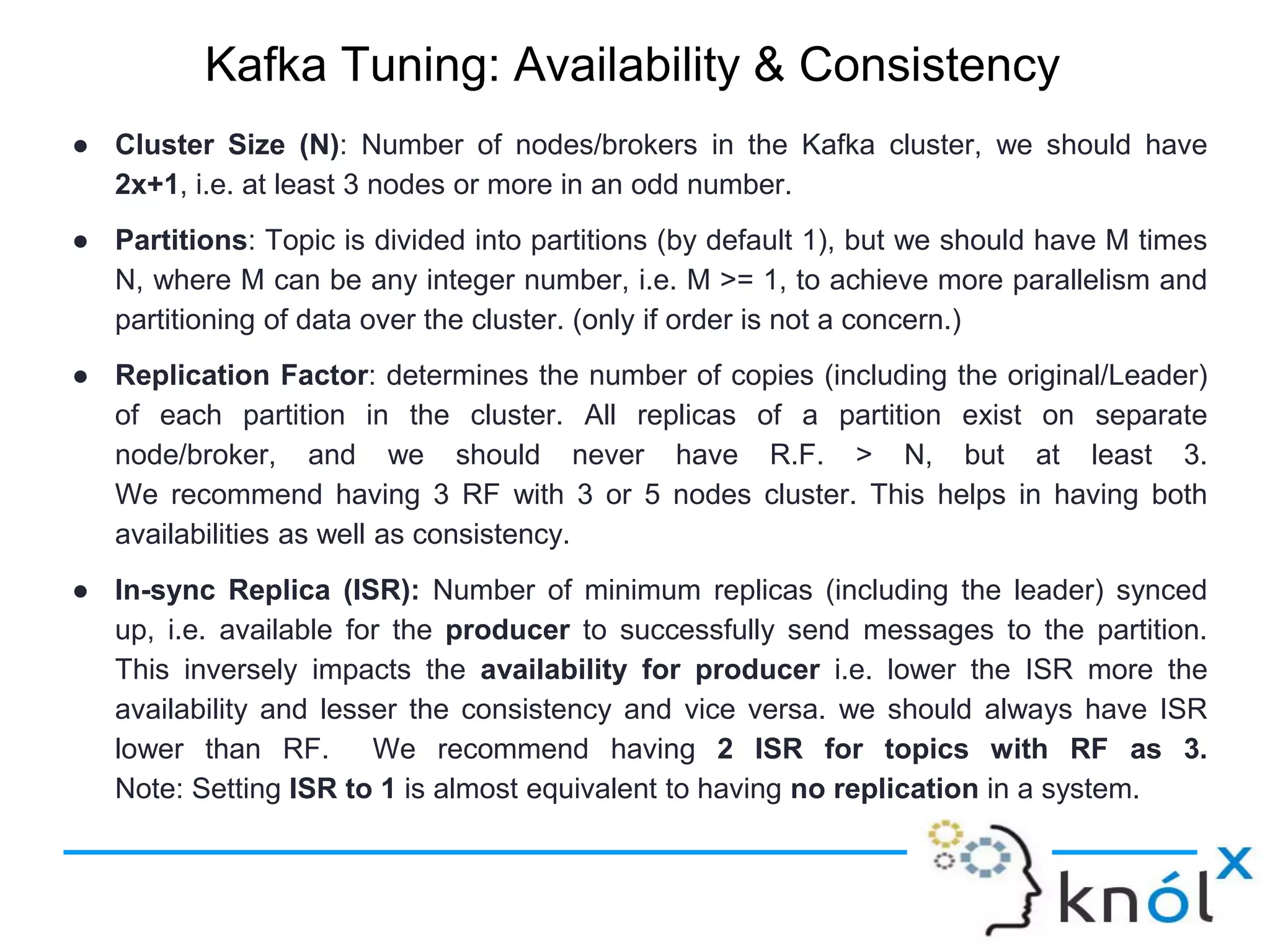 Kafka Tuning: Availability & Consistency
● Cluster Size (N): Number of nodes/brokers in the Kafka cluster, we should have
2x+1, i.e. at least 3 nodes or more in an odd number.
● Partitions: Topic is divided into partitions (by default 1), but we should have M times
N, where M can be any integer number, i.e. M >= 1, to achieve more parallelism and
partitioning of data over the cluster. (only if order is not a concern.)
● Replication Factor: determines the number of copies (including the original/Leader)
of each partition in the cluster. All replicas of a partition exist on separate
node/broker, and we should never have R.F. > N, but at least 3.
We recommend having 3 RF with 3 or 5 nodes cluster. This helps in having both
availabilities as well as consistency.
● In-sync Replica (ISR): Number of minimum replicas (including the leader) synced
up, i.e. available for the producer to successfully send messages to the partition.
This inversely impacts the availability for producer i.e. lower the ISR more the
availability and lesser the consistency and vice versa. we should always have ISR
lower than RF. We recommend having 2 ISR for topics with RF as 3.
Note: Setting ISR to 1 is almost equivalent to having no replication in a system.
 