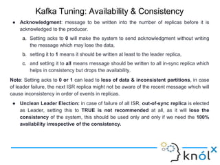 Kafka Tuning: Availability & Consistency
● Acknowledgment: message to be written into the number of replicas before it is
acknowledged to the producer.
a. Setting acks to 0 will make the system to send acknowledgment without writing
the message which may lose the data,
b. setting it to 1 means it should be written at least to the leader replica,
c. and setting it to all means message should be written to all in-sync replica which
helps in consistency but drops the availability.
Note: Setting acks to 0 or 1 can lead to loss of data & inconsistent partitions, in case
of leader failure, the next ISR replica might not be aware of the recent message which will
cause inconsistency in order of events in replicas.
● Unclean Leader Election: in case of failure of all ISR, out-of-sync replica is elected
as Leader, setting this to TRUE is not recommended at all, as it will lose the
consistency of the system, this should be used only and only if we need the 100%
availability irrespective of the consistency.
 