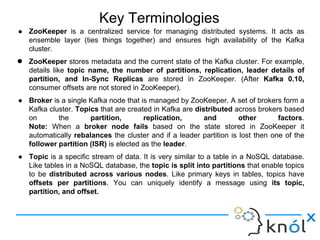 Key Terminologies
● ZooKeeper is a centralized service for managing distributed systems. It acts as
ensemble layer (ties things together) and ensures high availability of the Kafka
cluster.
● ZooKeeper stores metadata and the current state of the Kafka cluster. For example,
details like topic name, the number of partitions, replication, leader details of
partition, and In-Sync Replicas are stored in ZooKeeper. (After Kafka 0.10,
consumer offsets are not stored in ZooKeeper).
● Broker is a single Kafka node that is managed by ZooKeeper. A set of brokers form a
Kafka cluster. Topics that are created in Kafka are distributed across brokers based
on the partition, replication, and other factors.
Note: When a broker node fails based on the state stored in ZooKeeper it
automatically rebalances the cluster and if a leader partition is lost then one of the
follower partition (ISR) is elected as the leader.
● Topic is a specific stream of data. It is very similar to a table in a NoSQL database.
Like tables in a NoSQL database, the topic is split into partitions that enable topics
to be distributed across various nodes. Like primary keys in tables, topics have
offsets per partitions. You can uniquely identify a message using its topic,
partition, and offset.
 