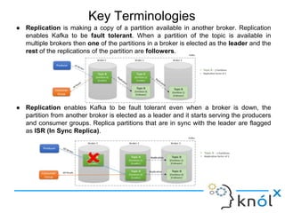 Key Terminologies
● Replication is making a copy of a partition available in another broker. Replication
enables Kafka to be fault tolerant. When a partition of the topic is available in
multiple brokers then one of the partitions in a broker is elected as the leader and the
rest of the replications of the partition are followers.
● Replication enables Kafka to be fault tolerant even when a broker is down, the
partition from another broker is elected as a leader and it starts serving the producers
and consumer groups. Replica partitions that are in sync with the leader are flagged
as ISR (In Sync Replica).
 