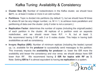 Kafka Tuning: Availability & Consistency
● Cluster Size (N): Number of nodes/brokers in the Kafka cluster, we should have
2x+1, i.e. at least 3 nodes or more in an odd number.
● Partitions: Topic is divided into partitions (by default 1), but we should have M times
N, where M can be any integer number, i.e. M >= 1, to achieve more parallelism and
partitioning of data over the cluster. (only if order is not a concern.)
● Replication Factor: determines the number of copies (including the original/Leader)
of each partition in the cluster. All replicas of a partition exist on separate
node/broker, and we should never have R.F. > N, but at least 3.
We recommend having 3 RF with 3 or 5 nodes cluster. This helps in having both
availabilities as well as consistency.
● In-sync Replica (ISR): Number of minimum replicas (including the leader) synced
up, i.e. available for the producer to successfully send messages to the partition.
This inversely impacts the availability for producer i.e. lower the ISR more the
availability and lesser the consistency and vice versa. we should always have ISR
lower than RF. We recommend having 2 ISR for topics with RF as 3.
Note: Setting ISR to 1 is almost equivalent to having no replication in a system.
 