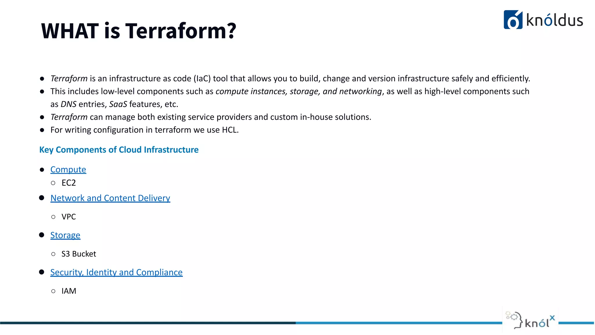 WHAT is Terraform?
● Terraform is an infrastructure as code (IaC) tool that allows you to build, change and version infrastructure safely and efficiently.
● This includes low-level components such as compute instances, storage, and networking, as well as high-level components such
as DNS entries, SaaS features, etc.
● Terraform can manage both existing service providers and custom in-house solutions.
● For writing configuration in terraform we use HCL.
Key Components of Cloud Infrastructure
● Compute
○ EC2
● Network and Content Delivery
○ VPC
● Storage
○ S3 Bucket
● Security, Identity and Compliance
○ IAM
 