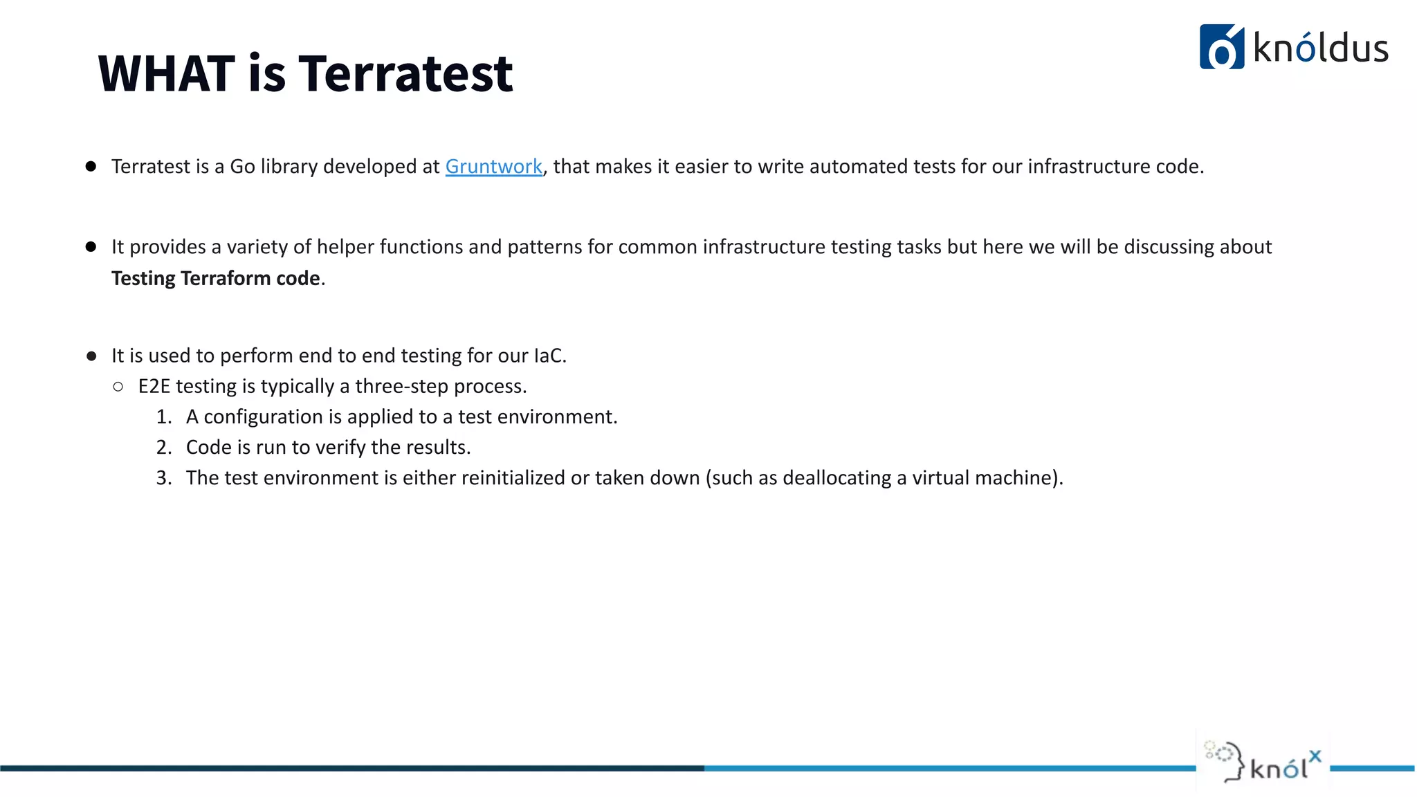 WHAT is Terratest
● Terratest is a Go library developed at Gruntwork, that makes it easier to write automated tests for our infrastructure code.
● It provides a variety of helper functions and patterns for common infrastructure testing tasks but here we will be discussing about
Testing Terraform code.
● It is used to perform end to end testing for our IaC.
○ E2E testing is typically a three-step process.
1. A configuration is applied to a test environment.
2. Code is run to verify the results.
3. The test environment is either reinitialized or taken down (such as deallocating a virtual machine).
 