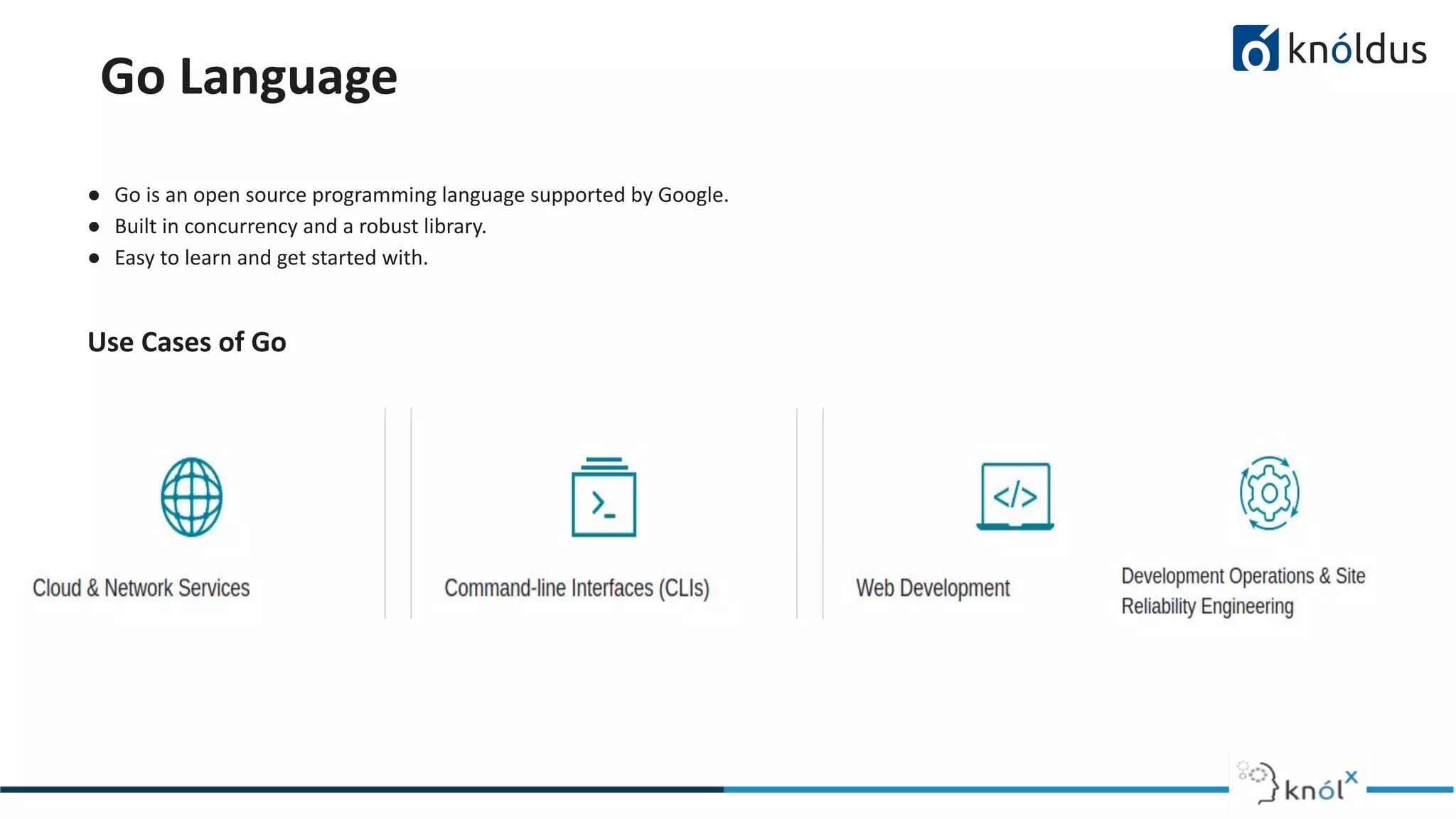 Go Language
● Go is an open source programming language supported by Google.
● Built in concurrency and a robust library.
● Easy to learn and get started with.
Use Cases of Go
 