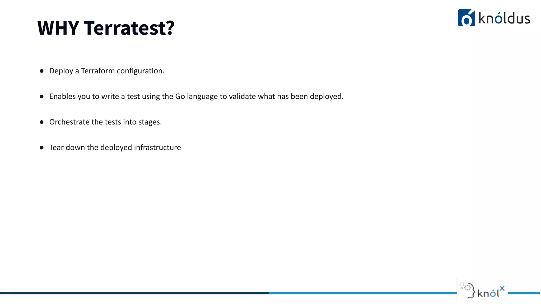 WHY Terratest?
● Deploy a Terraform configuration.
● Enables you to write a test using the Go language to validate what has been deployed.
● Orchestrate the tests into stages.
● Tear down the deployed infrastructure
 