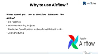 Why to use Airflow ?
When would you use a Workflow Scheduler like
Airflow?
- ETL Pipelines
- Machine Learning Projects
- Predictive Data Pipelines such as Fraud Detection etc.
- Job Scheduling
 