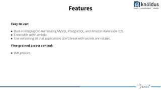 Features
Easy to use:
● Built-in integrations for rotating MySQL, PostgreSQL, and Amazon Aurora on RDS.
● Entensible with Lambda.
● Use versioning so that applications don't break with secrets are rotated.
Fine-grained access control:
● IAM policies.
 