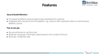 Features
Secure/Audit/Monitor:
● Encrypted by default using encryption keys owned by the customer.
● Integrated with CloudTrail, and CloudWatch. E.g., Send an SNS notiﬁcation when an administrator
deleted a secret.
Pay as you go:
● No annual license or up front cost.
● $0.40 per secret per month (pro-rated based on the number of hours).
● $0.05 per 10,000 API calls.
 