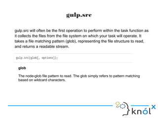 gulp.src
gulp.src will often be the first operation to perform within the task function as
it collects the files from the file system on which your task will operate. It
takes a file matching pattern (glob), representing the file structure to read,
and returns a readable stream.
glob
The node-glob file pattern to read. The glob simply refers to pattern matching
based on wildcard characters.
 