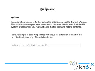 gulp.src
options
An optional parameter to further define file criteria, such as the Current Working
Directory, or whether your task needs the contents of the file read from the file
system. Occasionally you may just need the file path and not the contents.
Below example is collecting all files with the js file extension located in the
scripts directory or any of its subdirectories
 