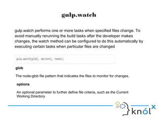 gulp.watch
gulp.watch performs one or more tasks when specified files change. To
avoid manually rerunning the build tasks after the developer makes
changes, the watch method can be configured to do this automatically by
executing certain tasks when particular files are changed
glob
The node-glob file pattern that indicates the files to monitor for changes.
options
An optional parameter to further define file criteria, such as the Current
Working Directory
 