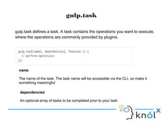 gulp.task
gulp.task defines a task. A task contains the operations you want to execute,
where the operations are commonly provided by plugins.
name
The name of the task. The task name will be accessible via the CLI, so make it
something meaningful
dependencies
An optional array of tasks to be completed prior to your task
 