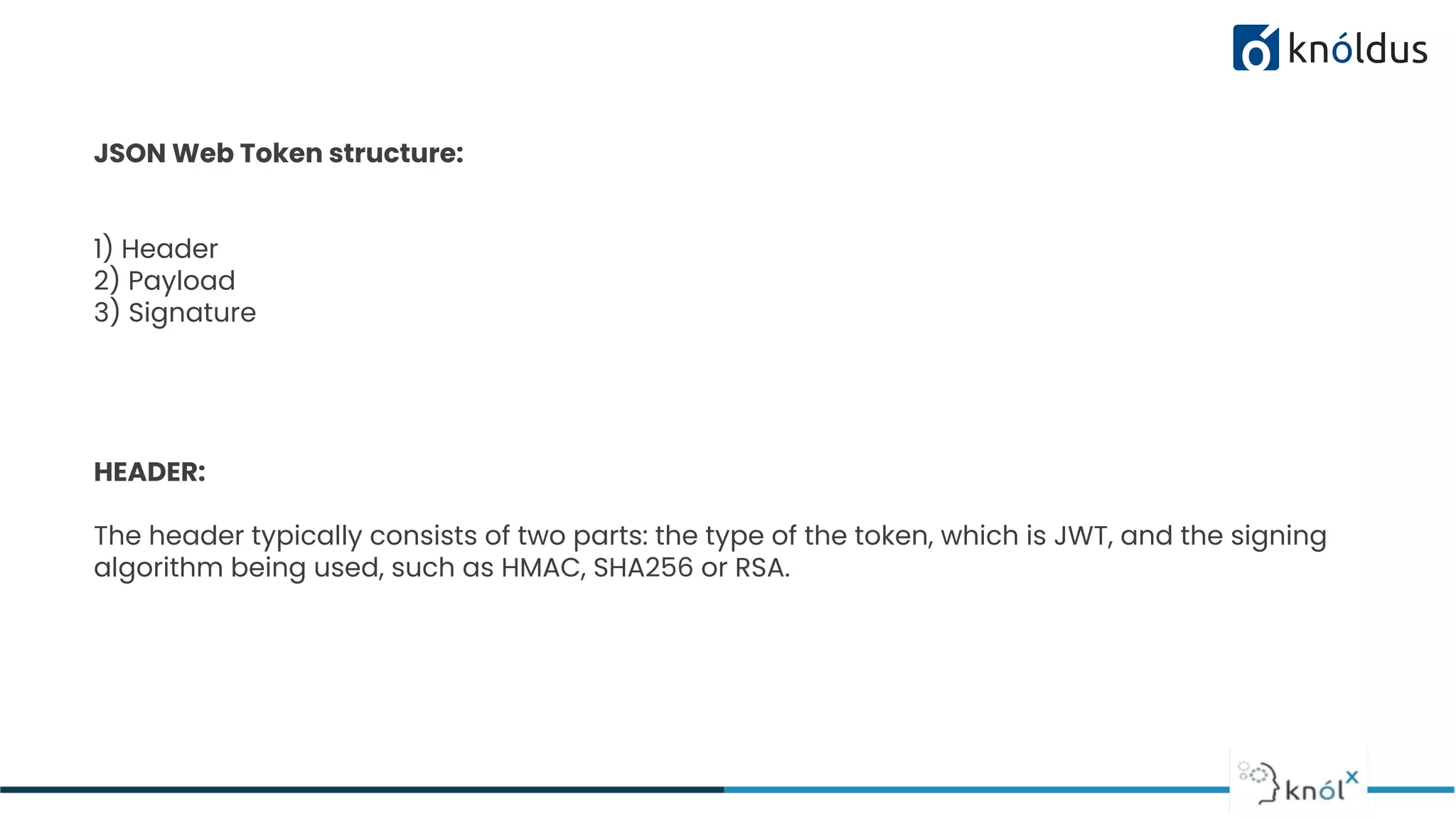 JSON Web Token structure:
1) Header
2) Payload
3) Signature
HEADER:
The header typically consists of two parts: the type of the token, which is JWT, and the signing
algorithm being used, such as HMAC, SHA256 or RSA.
 
