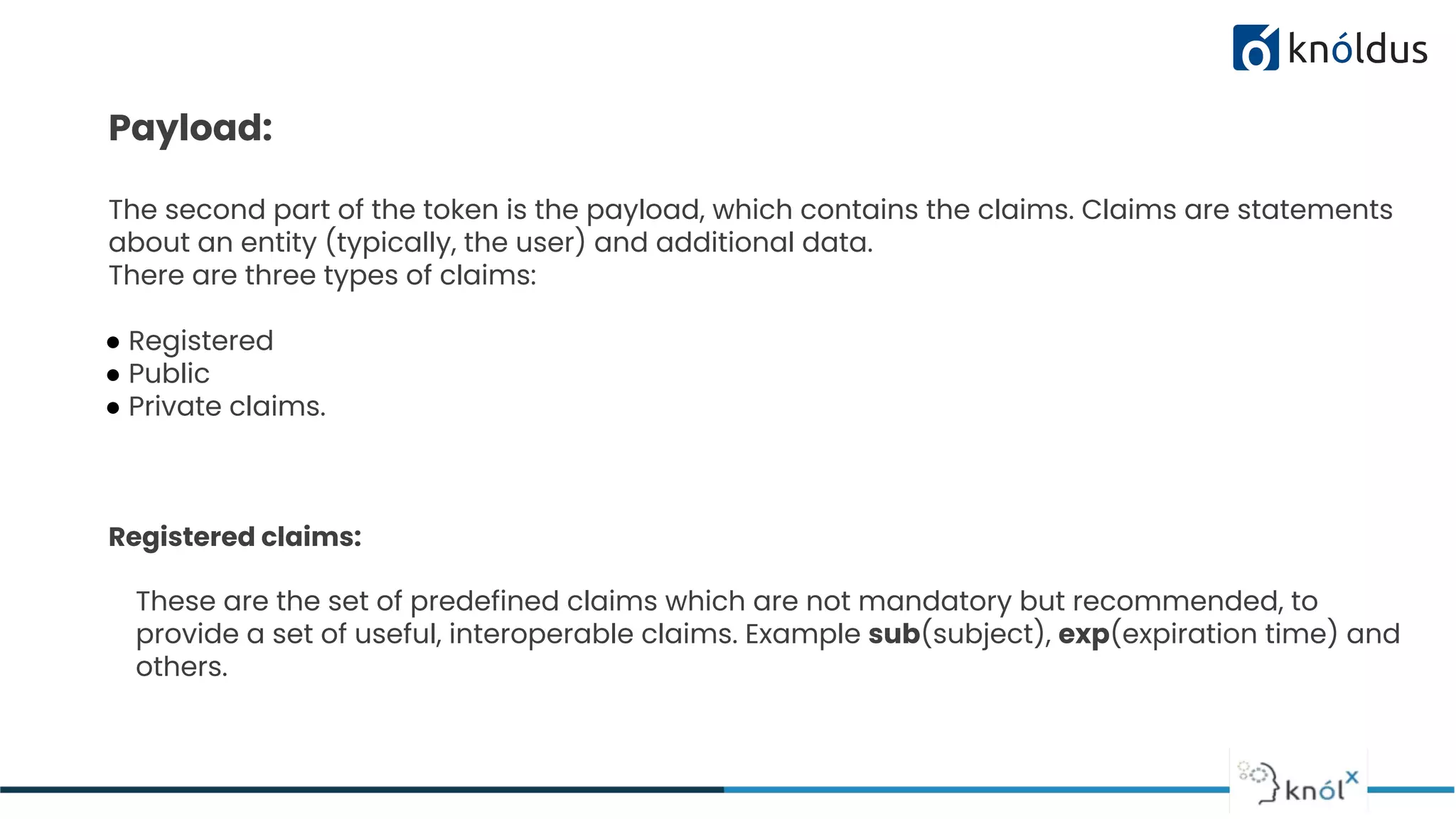 Payload:
The second part of the token is the payload, which contains the claims. Claims are statements
about an entity (typically, the user) and additional data.
There are three types of claims:
● Registered
● Public
● Private claims.
Registered claims:
These are the set of predefined claims which are not mandatory but recommended, to
provide a set of useful, interoperable claims. Example sub(subject), exp(expiration time) and
others.
 