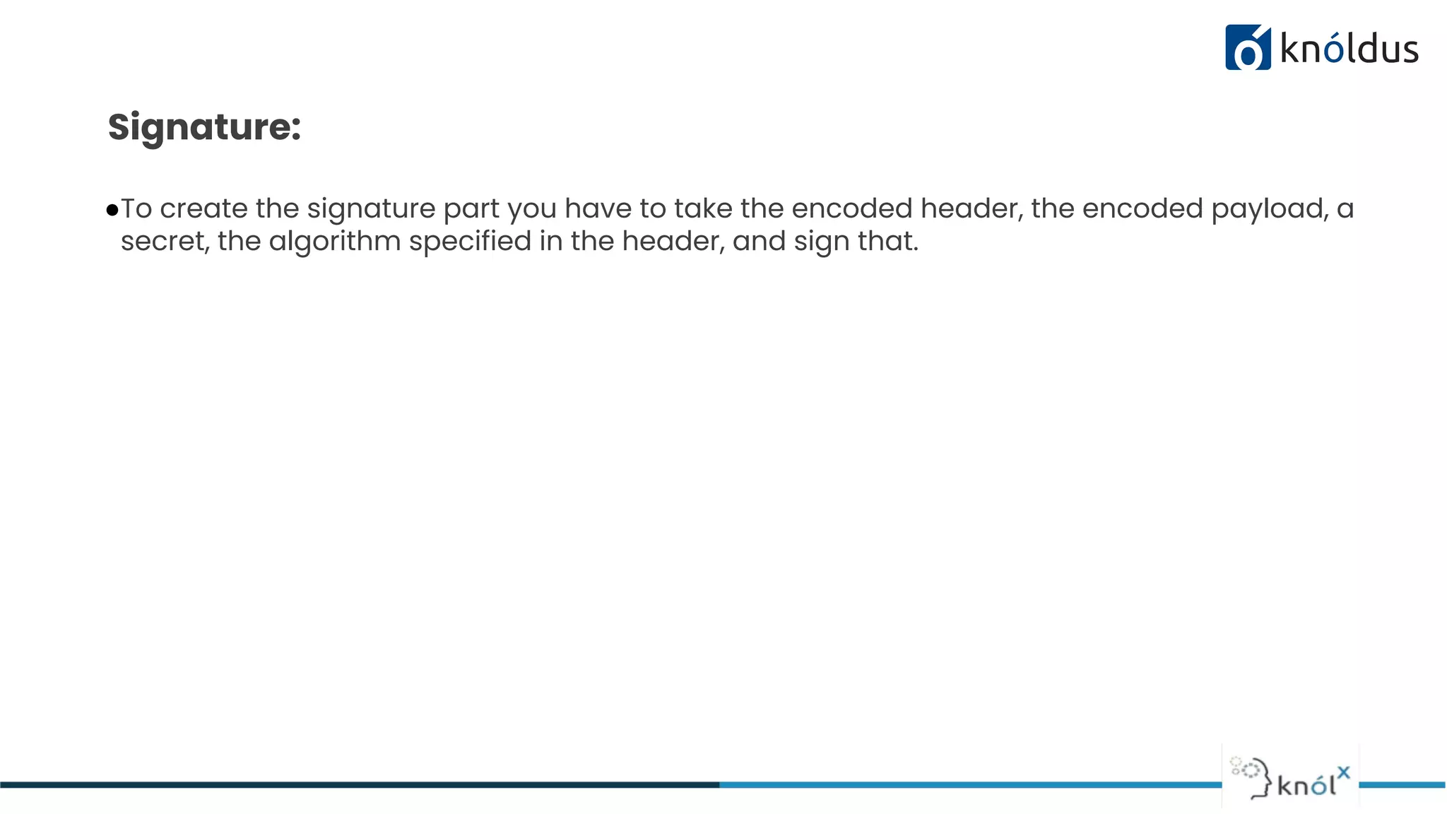 Signature:
●To create the signature part you have to take the encoded header, the encoded payload, a
secret, the algorithm specified in the header, and sign that.
 