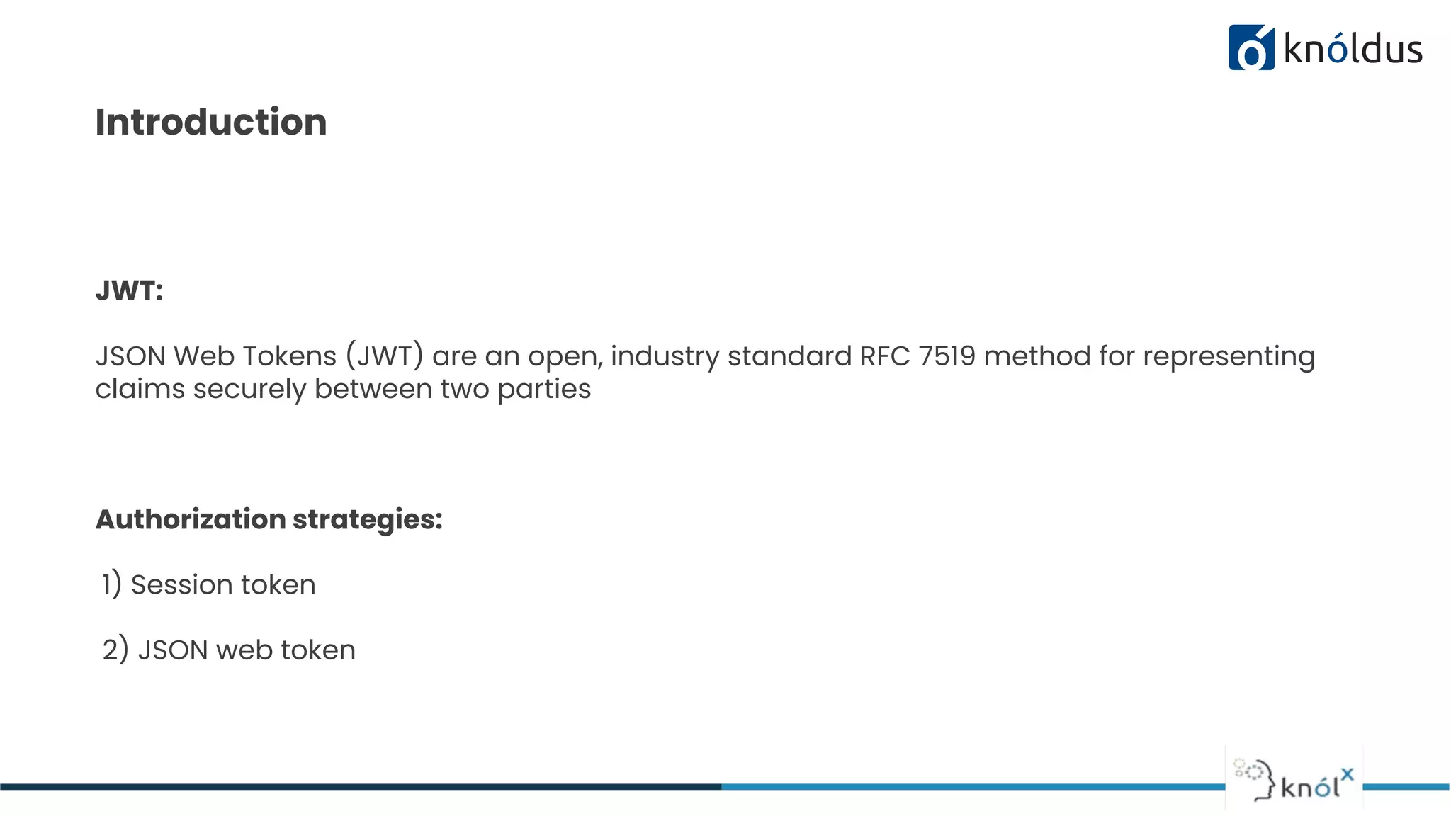 Introduction
JWT:
JSON Web Tokens (JWT) are an open, industry standard RFC 7519 method for representing
claims securely between two parties
Authorization strategies:
1) Session token
2) JSON web token
 
