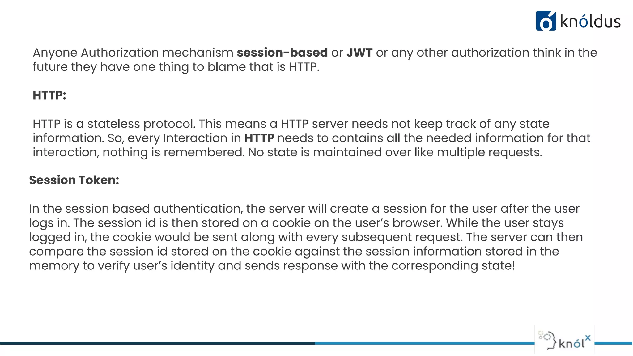 Session Token:
In the session based authentication, the server will create a session for the user after the user
logs in. The session id is then stored on a cookie on the user’s browser. While the user stays
logged in, the cookie would be sent along with every subsequent request. The server can then
compare the session id stored on the cookie against the session information stored in the
memory to verify user’s identity and sends response with the corresponding state!
Anyone Authorization mechanism session-based or JWT or any other authorization think in the
future they have one thing to blame that is HTTP.
HTTP:
HTTP is a stateless protocol. This means a HTTP server needs not keep track of any state
information. So, every Interaction in HTTP needs to contains all the needed information for that
interaction, nothing is remembered. No state is maintained over like multiple requests.
 