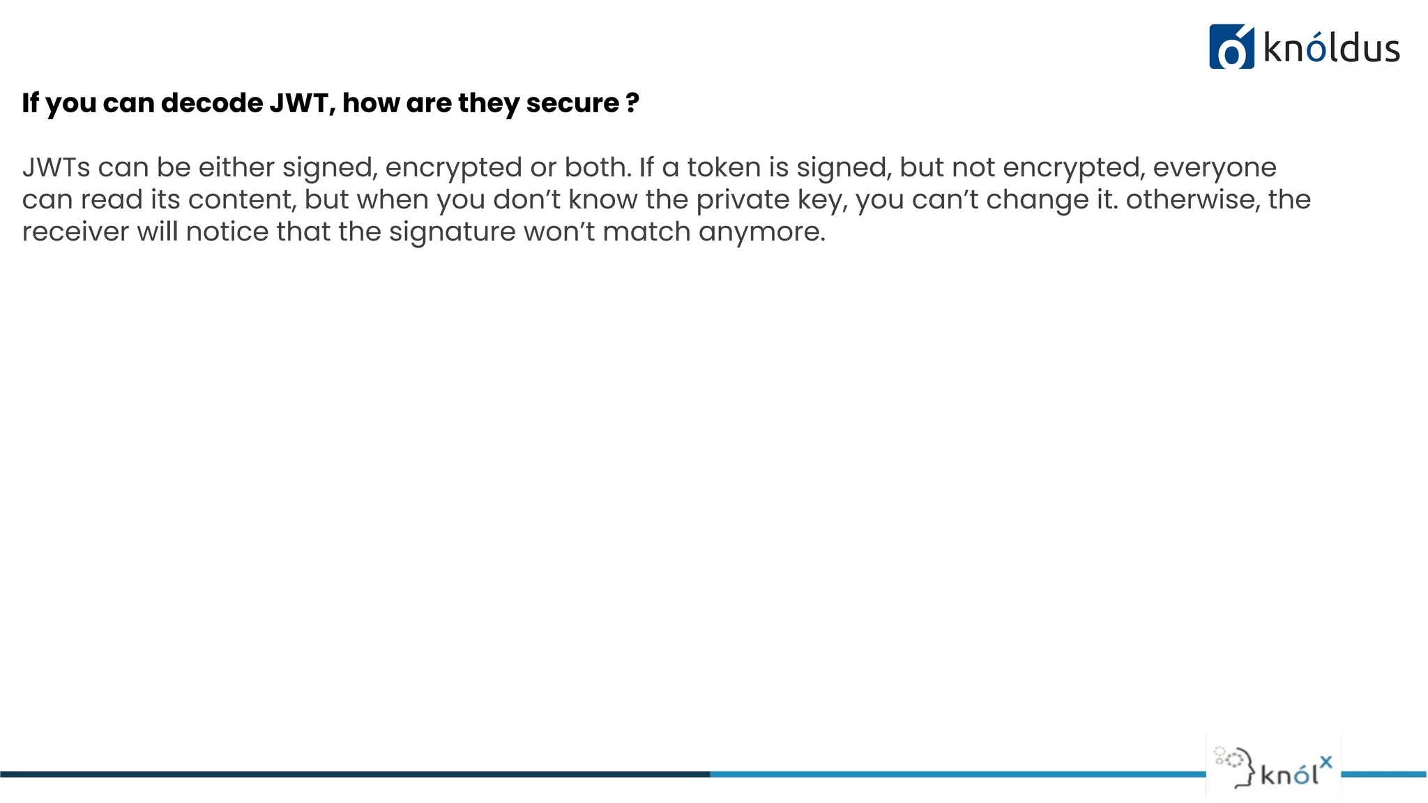 If you can decode JWT, how are they secure ?
JWTs can be either signed, encrypted or both. If a token is signed, but not encrypted, everyone
can read its content, but when you don’t know the private key, you can’t change it. otherwise, the
receiver will notice that the signature won’t match anymore.
 
