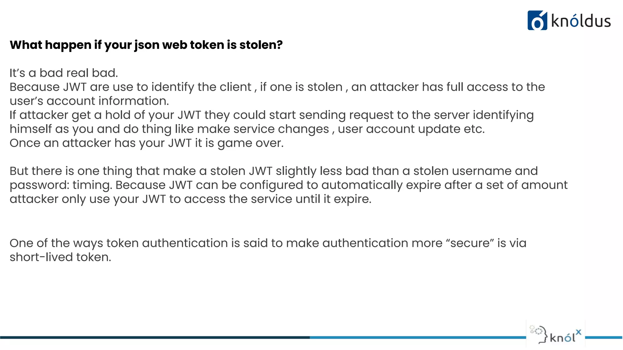 What happen if your json web token is stolen?
It’s a bad real bad.
Because JWT are use to identify the client , if one is stolen , an attacker has full access to the
user’s account information.
If attacker get a hold of your JWT they could start sending request to the server identifying
himself as you and do thing like make service changes , user account update etc.
Once an attacker has your JWT it is game over.
But there is one thing that make a stolen JWT slightly less bad than a stolen username and
password: timing. Because JWT can be configured to automatically expire after a set of amount
attacker only use your JWT to access the service until it expire.
One of the ways token authentication is said to make authentication more “secure” is via
short-lived token.
 