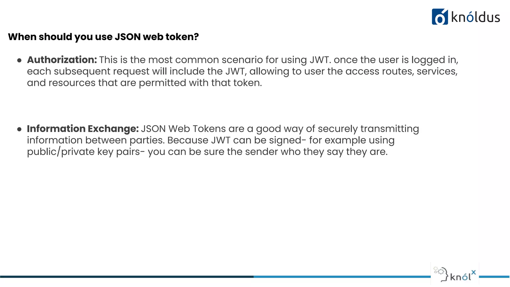 When should you use JSON web token?
● Authorization: This is the most common scenario for using JWT. once the user is logged in,
each subsequent request will include the JWT, allowing to user the access routes, services,
and resources that are permitted with that token.
● Information Exchange: JSON Web Tokens are a good way of securely transmitting
information between parties. Because JWT can be signed- for example using
public/private key pairs- you can be sure the sender who they say they are.
 