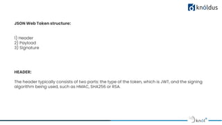 JSON Web Token structure:
1) Header
2) Payload
3) Signature
HEADER:
The header typically consists of two parts: the type of the token, which is JWT, and the signing
algorithm being used, such as HMAC, SHA256 or RSA.
 