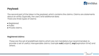 Payload:
The second part of the token is the payload, which contains the claims. Claims are statements
about an entity (typically, the user) and additional data.
There are three types of claims:
● Registered
● Public
● Private claims.
Registered claims:
These are the set of predefined claims which are not mandatory but recommended, to
provide a set of useful, interoperable claims. Example sub(subject), exp(expiration time) and
others.
 