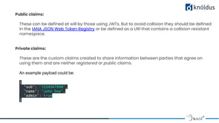 Public claims:
These can be defined at will by those using JWTs. But to avoid collision they should be defined
in the IANA JSON Web Token Registry or be defined as a URI that contains a collision resistant
namespace.
Private claims:
These are the custom claims created to share information between parties that agree on
using them and are neither registered or public claims.
An example payload could be:
{
"sub": "1234567890",
"name": "John Doe",
"admin": true
}
 