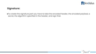 Signature:
●To create the signature part you have to take the encoded header, the encoded payload, a
secret, the algorithm specified in the header, and sign that.
 