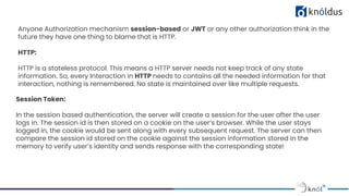 Session Token:
In the session based authentication, the server will create a session for the user after the user
logs in. The session id is then stored on a cookie on the user’s browser. While the user stays
logged in, the cookie would be sent along with every subsequent request. The server can then
compare the session id stored on the cookie against the session information stored in the
memory to verify user’s identity and sends response with the corresponding state!
Anyone Authorization mechanism session-based or JWT or any other authorization think in the
future they have one thing to blame that is HTTP.
HTTP:
HTTP is a stateless protocol. This means a HTTP server needs not keep track of any state
information. So, every Interaction in HTTP needs to contains all the needed information for that
interaction, nothing is remembered. No state is maintained over like multiple requests.
 