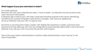 What happen if your json web token is stolen?
It’s a bad real bad.
Because JWT are use to identify the client , if one is stolen , an attacker has full access to the
user’s account information.
If attacker get a hold of your JWT they could start sending request to the server identifying
himself as you and do thing like make service changes , user account update etc.
Once an attacker has your JWT it is game over.
But there is one thing that make a stolen JWT slightly less bad than a stolen username and
password: timing. Because JWT can be configured to automatically expire after a set of amount
attacker only use your JWT to access the service until it expire.
One of the ways token authentication is said to make authentication more “secure” is via
short-lived token.
 