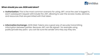 When should you use JSON web token?
● Authorization: This is the most common scenario for using JWT. once the user is logged in,
each subsequent request will include the JWT, allowing to user the access routes, services,
and resources that are permitted with that token.
● Information Exchange: JSON Web Tokens are a good way of securely transmitting
information between parties. Because JWT can be signed- for example using
public/private key pairs- you can be sure the sender who they say they are.
 