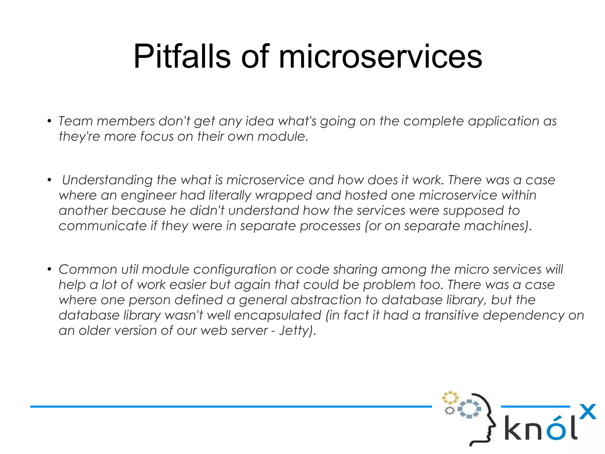 Pitfalls of microservices
●
Team members don't get any idea what's going on the complete application as
they're more focus on their own module.
●
Understanding the what is microservice and how does it work. There was a case
where an engineer had literally wrapped and hosted one microservice within
another because he didn't understand how the services were supposed to
communicate if they were in separate processes (or on separate machines).
●
Common util module configuration or code sharing among the micro services will
help a lot of work easier but again that could be problem too. There was a case
where one person defined a general abstraction to database library, but the
database library wasn't well encapsulated (in fact it had a transitive dependency on
an older version of our web server - Jetty).
 