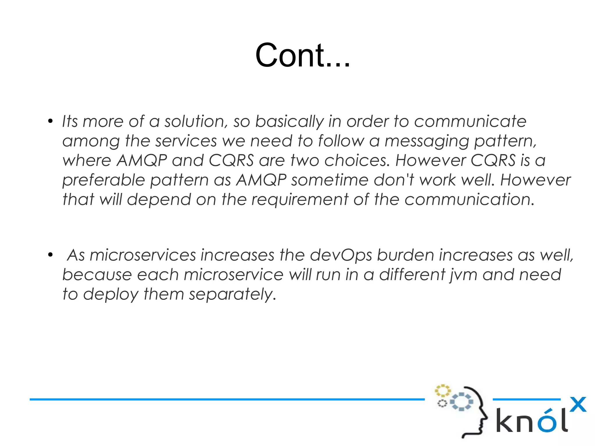 Cont...
●
Its more of a solution, so basically in order to communicate
among the services we need to follow a messaging pattern,
where AMQP and CQRS are two choices. However CQRS is a
preferable pattern as AMQP sometime don't work well. However
that will depend on the requirement of the communication.
●
As microservices increases the devOps burden increases as well,
because each microservice will run in a different jvm and need
to deploy them separately.
 