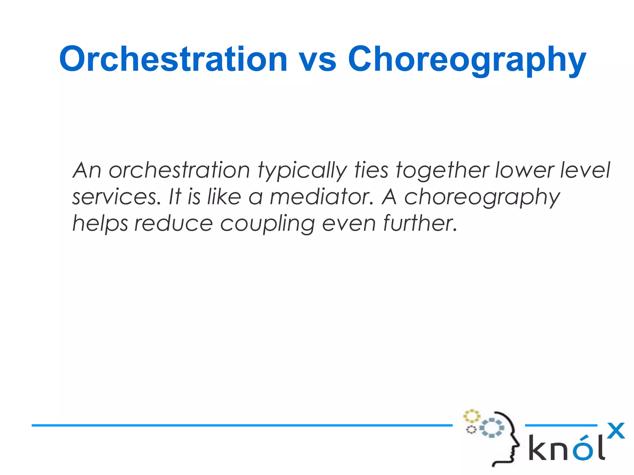 Orchestration vs Choreography
An orchestration typically ties together lower level
services. It is like a mediator. A choreography
helps reduce coupling even further.
 