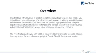 Overview
Oracle Cloud Infrastructure is a set of complementary cloud services that enable you
to build and run a wide range of applications and services in a highly available hosted
environment. Oracle Cloud Infrastructure (OCI) oﬀers high-performance compute
capabilities (as physical hardware instances) and storage capacity in a ﬂexible overlay
virtual network that is securely accessible from your on-premises network.
The Free Trial provides you with $300 of cloud credits that are valid for up to 30 days.
You may spend these credits on any eligible Oracle Cloud Infrastructure service.
 