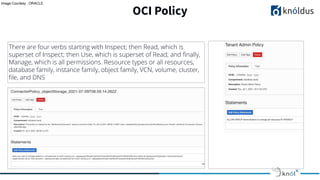 OCI Policy
There are four verbs starting with Inspect; then Read, which is
superset of Inspect; then Use, which is superset of Read; and ﬁnally,
Manage, which is all permissions. Resource types or all resources,
database family, instance family, object family, VCN, volume, cluster,
ﬁle, and DNS
Image Courtesy : ORACLE
 