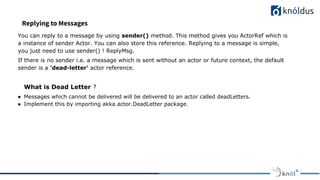 Replying to Messages
You can reply to a message by using sender() method. This method gives you ActorRef which is
a instance of sender Actor. You can also store this reference. Replying to a message is simple,
you just need to use sender() ! ReplyMsg.
If there is no sender i.e. a message which is sent without an actor or future context, the default
sender is a 'dead-letter' actor reference.
What is Dead Letter ?
● Messages which cannot be delivered will be delivered to an actor called deadLetters.
● Implement this by importing akka.actor.DeadLetter package.
 